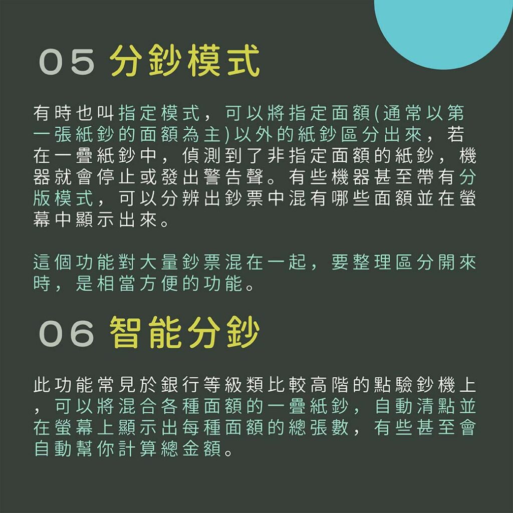 05 分鈔模式

有時也叫指定模式，可以將指定面額(通常以第一張紙鈔的面額為主)以外的紙鈔區分出來，若在一疊紙鈔中，偵測到了非指定面額的紙鈔，機器就會停止或發出警告聲。有些機器甚至帶有分版模式，可以分辨出鈔票中混有哪些面額並在螢幕中顯示出來。

這個功能對大量鈔票混在一起，要整理區分開來時，是相當方便的功能。

06 智能分鈔

此功能常見於銀行等級類比較高階的點驗鈔機上，可以將混合各種面額的一疊紙鈔，自動清點並在螢幕上顯示出每種面額的總張數，有些甚至會自動幫你計算總金額。