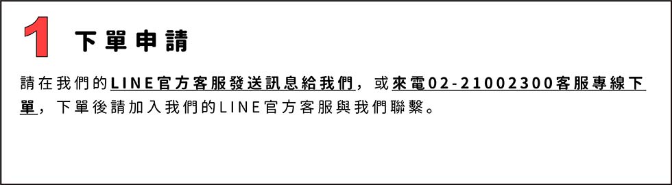 1.下單申請
在我們的LINE官方客服發送訊息給我們，或來電02-21002300客服專線下單，下單後請加入我們的LINE官方客服與我們聯繫。