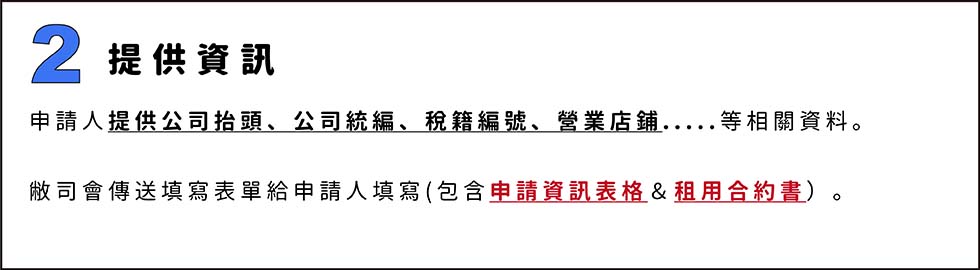 2.提供資訊
申請人提供公司抬頭、公司統編、稅籍編號、營業店鋪.....等相關資料。

敝司會傳送填寫表單給申請人填寫(包含申請資訊表格＆租用合約書）。