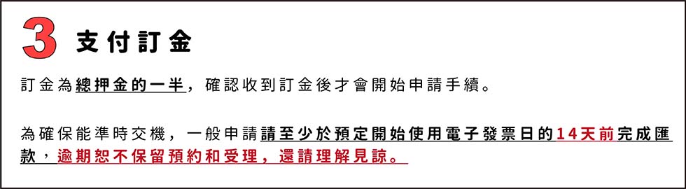 3.支付訂金
訂金為總押金的一半，確認收到訂金後才會開始申請手續。
為確保能準時交機，一般申請請至少於預定開始使用電子發票日的14天前完成匯款，逾期恕不保留預約和受理，還請理解見諒。