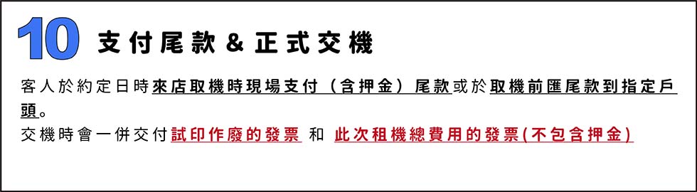 10.支付尾款＆正式交機
客人於約定日時來店取機時現場支付（含押金）尾款或於取機前匯尾款到指定戶頭。
交機時會一併交付試印作廢的發票 和 此次租機總費用的發票(不包含押金)