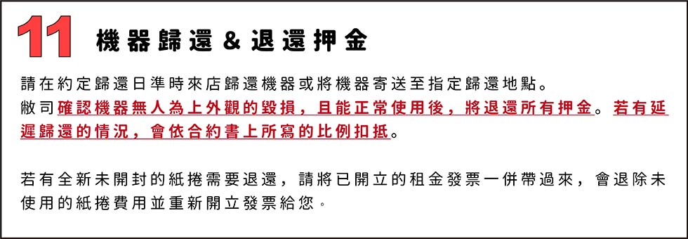 11.機器歸還＆退還押金
請在約定歸還日準時來店歸還機器或將機器寄送至指定歸還地點。
敝司確認機器無人為上外觀的毀損，且能正常使用後，將退還所有押金。若有延遲歸還的情況，會依合約書上所寫的比例扣抵。

若有全新未開封的紙捲需要退還，請將已開立的租金發票一併帶過來，會退除未使用的紙捲費用並重新開立發票給您。