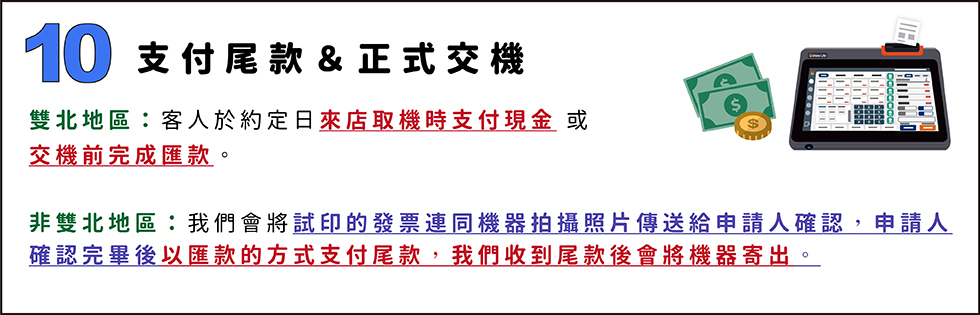 10. 支付尾款＆正式交機
雙北地區：客人於約定日來店取機時支付現金 或 
交機前完成匯款。

非雙北地區：我們會將試印的發票連同機器拍攝照片傳送給申請人確認，申請人確認完畢後以匯款的方式支付尾款，我們收到尾款後會將機器寄出。